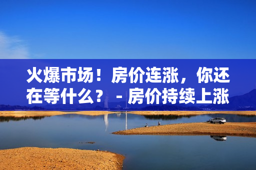 火爆市场！房价连涨，你还在等什么？ - 房价持续上涨！抓住机会！