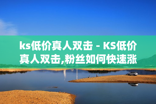 ks低价真人双击 - KS低价真人双击,粉丝如何快速涨到一万 - 南荷业务网_自助推广下单平台