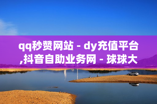 qq秒赞网站 - dy充值平台,抖音自助业务网 - 球球大作战卡盟平台