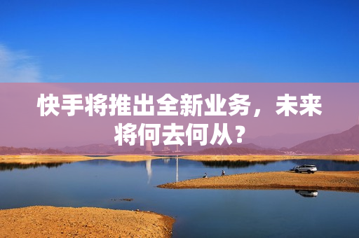 快手将推出全新业务，未来将何去何从？