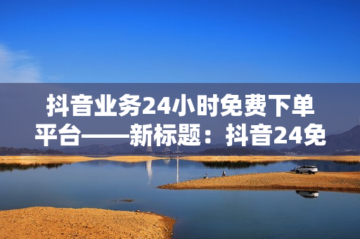 抖音业务24小时免费下单平台——新标题：抖音24免费下单