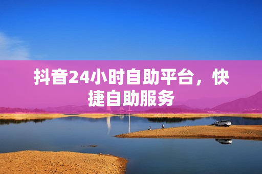 抖音24小时自助平台，快捷自助服务