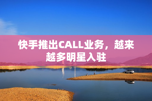 快手推出CALL业务，越来越多明星入驻