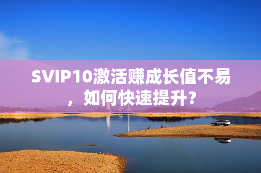 SVIP10激活赚成长值不易，如何快速提升？