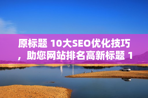 原标题 10大SEO优化技巧，助您网站排名高新标题 10大SEO优化技巧，提升排名