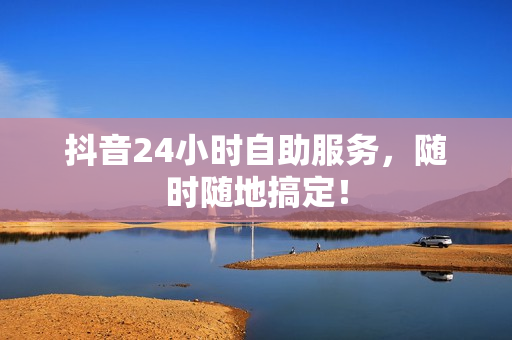 抖音24小时自助服务，随时随地搞定！