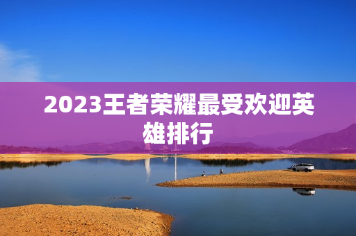 2023王者荣耀最受欢迎英雄排行