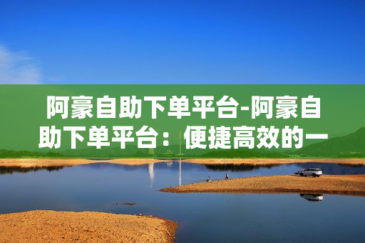 阿豪自助下单平台-阿豪自助下单平台：便捷高效的一站式电商解决方案