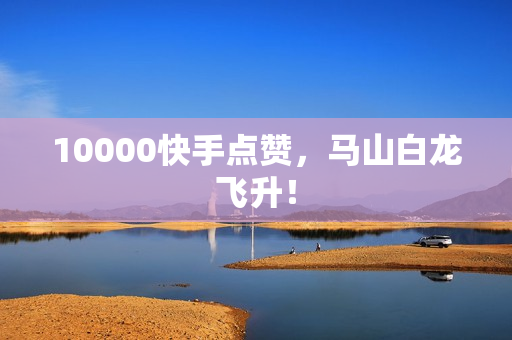 10000快手点赞，马山白龙飞升！