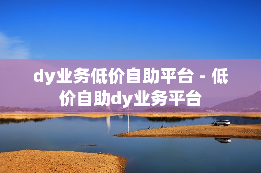 dy业务低价自助平台 - 低价自助dy业务平台