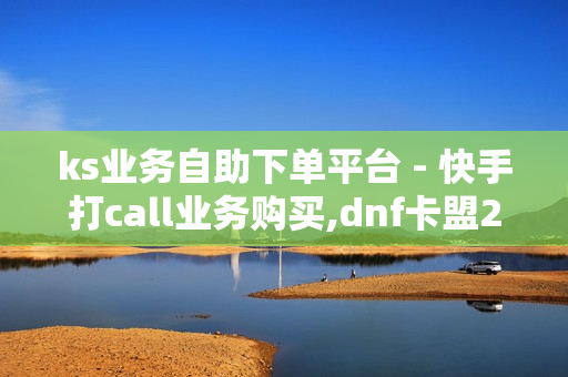 ks业务自助下单平台 - 快手打call业务购买,dnf卡盟24小时自动发卡平台 - 快手买点赞1元100点赞