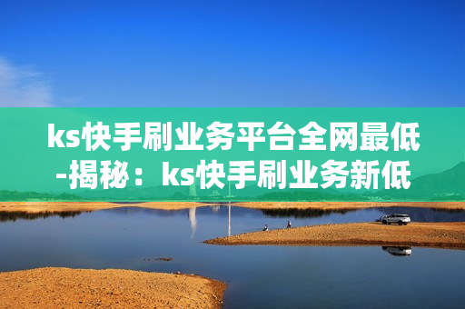 ks快手刷业务平台全网最低-揭秘：ks快手刷业务新低价策略，全网最优解决方案解析