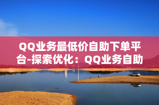 QQ业务最低价自助下单平台-探索优化：QQ业务自助下单平台揭秘：最低价策略与高效操作指南