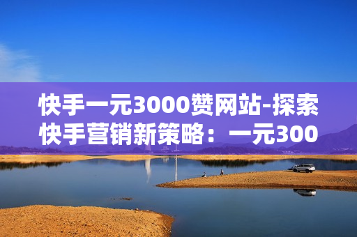 快手一元3000赞网站-探索快手营销新策略：一元3000赞网站的实操与优化秘籍