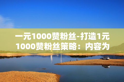 一元1000赞粉丝-打造1元1000赞粉丝策略：内容为王，互动为魂