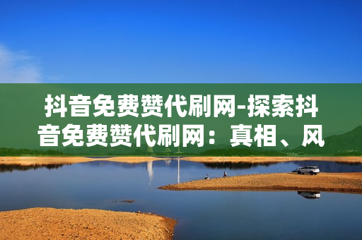 抖音免费赞代刷网-探索抖音免费赞代刷网：真相、风险与优化策略