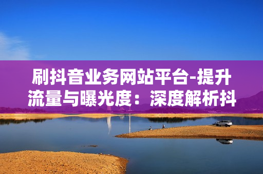 刷抖音业务网站平台-提升流量与曝光度：深度解析抖音业务网站平台优化策略