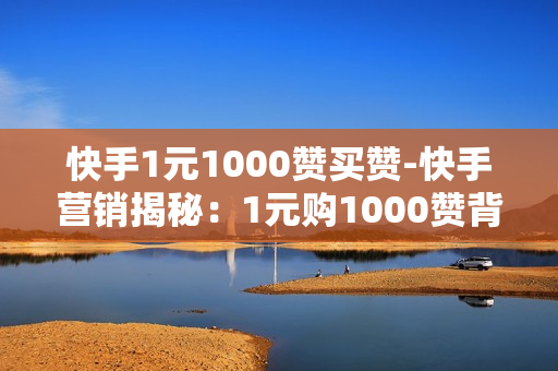 快手1元1000赞买赞-快手营销揭秘：1元购1000赞背后的操作策略与风险分析