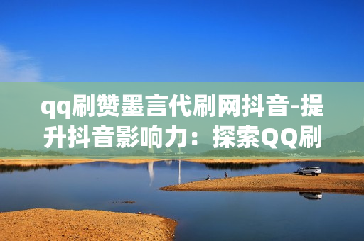 qq刷赞墨言代刷网抖音-提升抖音影响力：探索QQ刷赞墨言代刷网的实用策略与价值