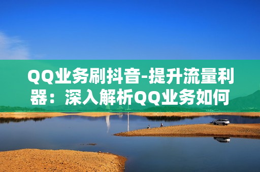 QQ业务刷抖音-提升流量利器：深入解析QQ业务如何助力抖音营销