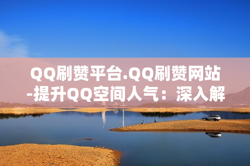 QQ刷赞平台.QQ刷赞网站-提升QQ空间人气：深入解析QQ刷赞平台与网站的优势与策略