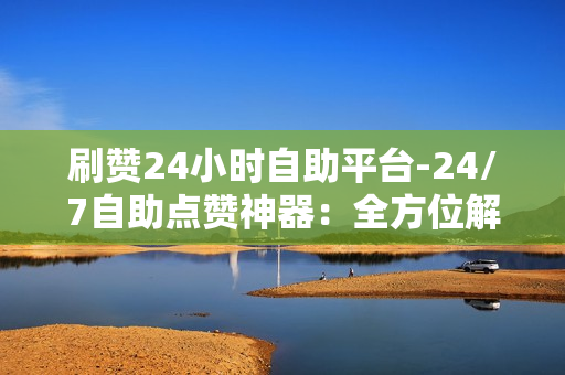 刷赞24小时自助平台-24/7自助点赞神器：全方位解析刷赞平台的操作与优化策略