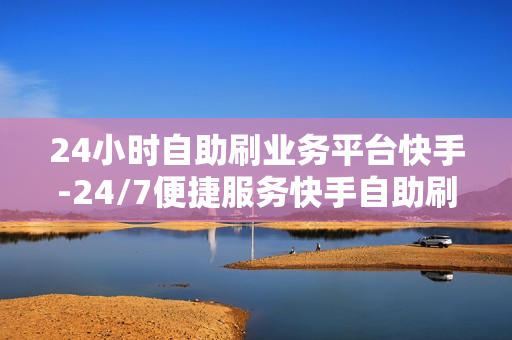 24小时自助刷业务平台快手-24/7便捷服务快手自助刷业务平台：革新营销新纪元