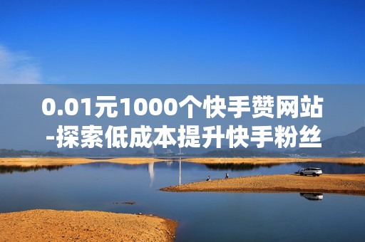 0.01元1000个快手赞网站-探索低成本提升快手粉丝：0.01元1000赞的秘密策略