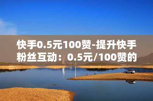 快手0.5元100赞-提升快手粉丝互动：0.5元/100赞的秘密策略与实战指南