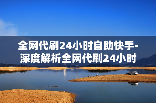 全网代刷24小时自助快手-深度解析全网代刷24小时自助快手：便捷操作与优化策略