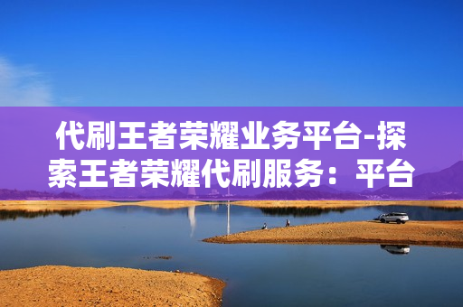 代刷王者荣耀业务平台-探索王者荣耀代刷服务：平台解析、影响与风险防范