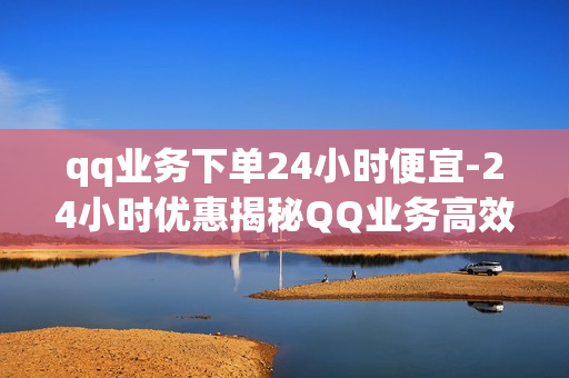 qq业务下单24小时便宜-24小时优惠揭秘QQ业务高效下单策略与省钱技巧