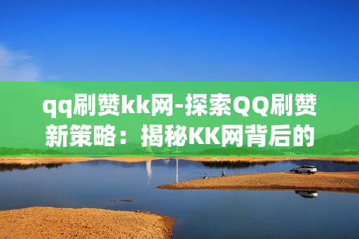 qq刷赞kk网-探索QQ刷赞新策略：揭秘KK网背后的运营与影响