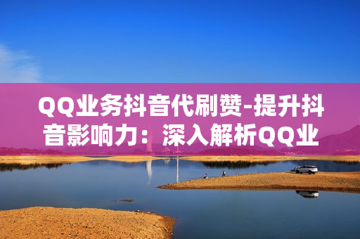 QQ业务抖音代刷赞-提升抖音影响力：深入解析QQ业务中的抖音代刷赞策略