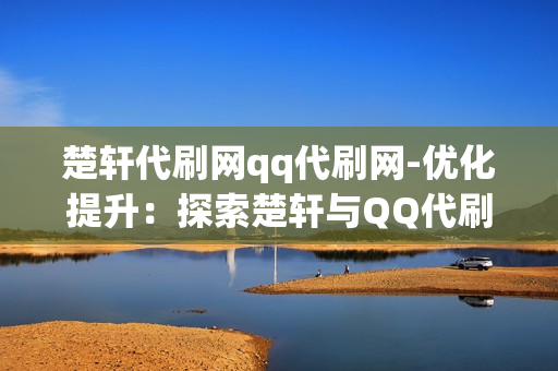 楚轩代刷网qq代刷网-优化提升：探索楚轩与QQ代刷网的网络营销策略分析