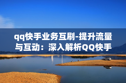 qq快手业务互刷-提升流量与互动：深入解析QQ快手业务互刷策略与优化