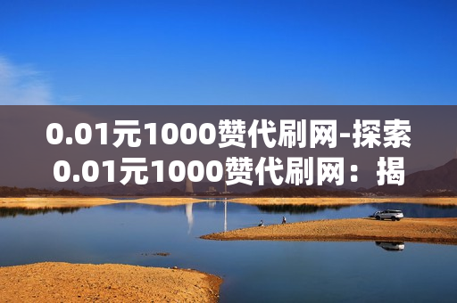 0.01元1000赞代刷网-探索0.01元1000赞代刷网：揭秘背后的营销策略与风险