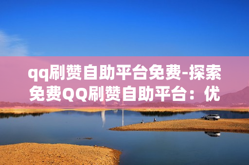 qq刷赞自助平台免费-探索免费QQ刷赞自助平台：优势、风险与实用指南