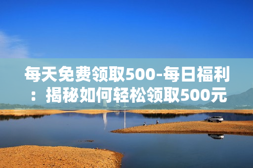 每天免费领取500-每日福利：揭秘如何轻松领取500元免费赠品策略