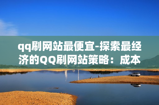 qq刷网站最便宜-探索最经济的QQ刷网站策略：成本控制与高效优化