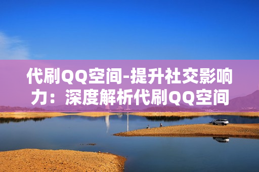 代刷QQ空间-提升社交影响力：深度解析代刷QQ空间服务的优势与策略