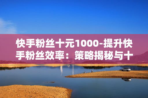 快手粉丝十元1000-提升快手粉丝效率：策略揭秘与十元一千粉丝的价值分析