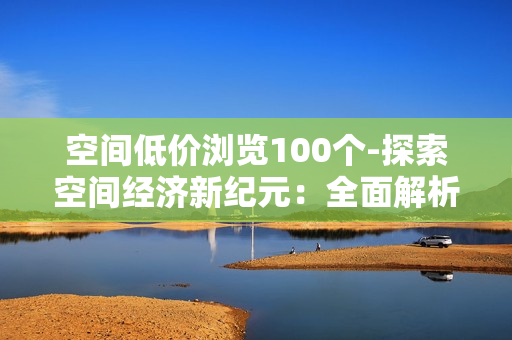 空间低价浏览100个-探索空间经济新纪元：全面解析低价浏览100个创新项目的机会与策略