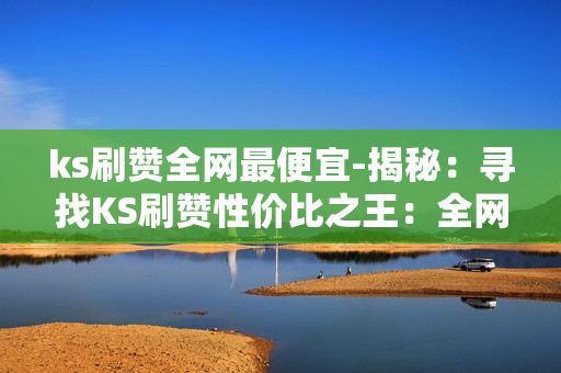 ks刷赞全网最便宜-揭秘：寻找KS刷赞性价比之王：全网最低价策略解析