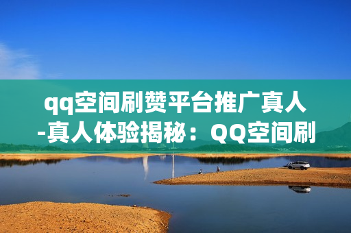 qq空间刷赞平台推广真人-真人体验揭秘：QQ空间刷赞平台的真相与优化策略