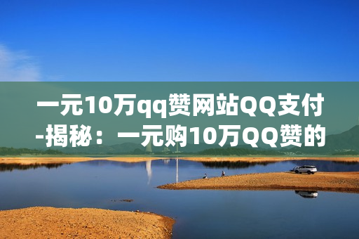 一元10万qq赞网站QQ支付-揭秘：一元购10万QQ赞的真相与QQ支付背后的运营逻辑