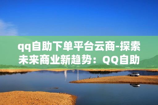 qq自助下单平台云商-探索未来商业新趋势：QQ自助下单平台云商的优势与实践指南