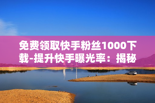 免费领取快手粉丝1000下载-提升快手曝光率：揭秘免费领取1000粉丝下载策略与技巧