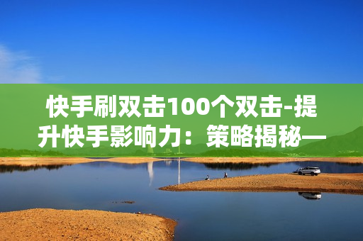 快手刷双击100个双击-提升快手影响力：策略揭秘——100个双击背后的成功法则