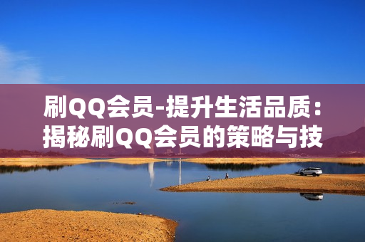 刷QQ会员-提升生活品质：揭秘刷QQ会员的策略与技巧